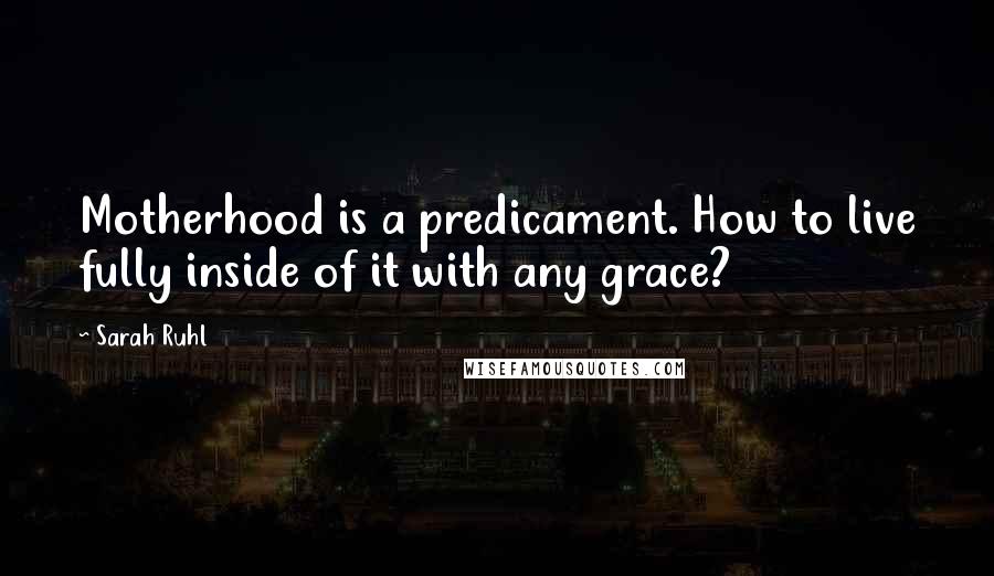 Sarah Ruhl Quotes: Motherhood is a predicament. How to live fully inside of it with any grace?