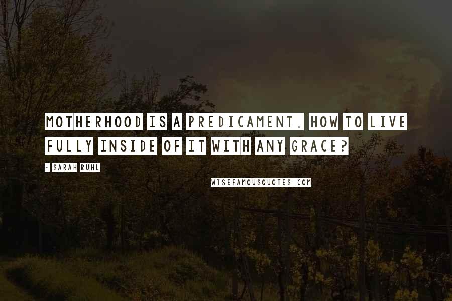 Sarah Ruhl Quotes: Motherhood is a predicament. How to live fully inside of it with any grace?