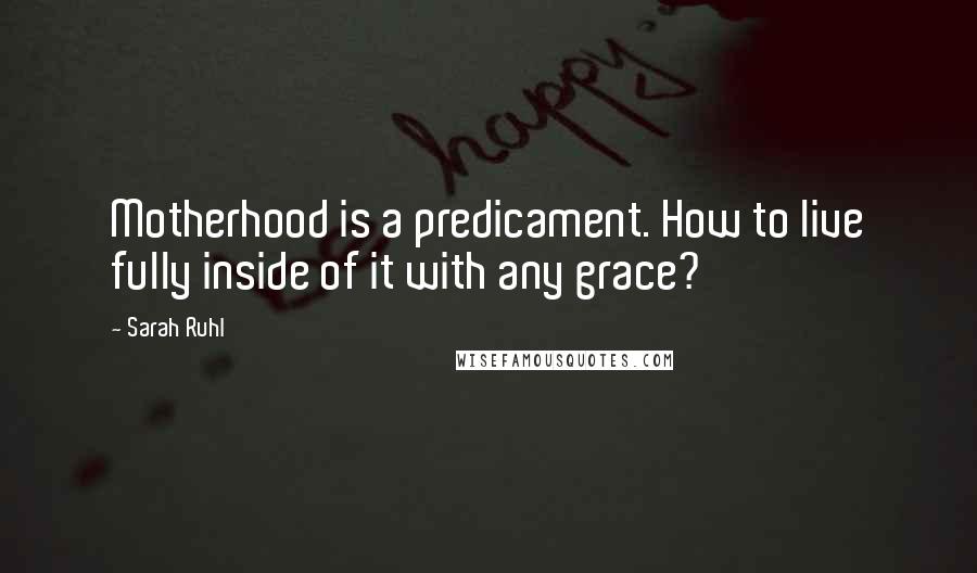 Sarah Ruhl Quotes: Motherhood is a predicament. How to live fully inside of it with any grace?