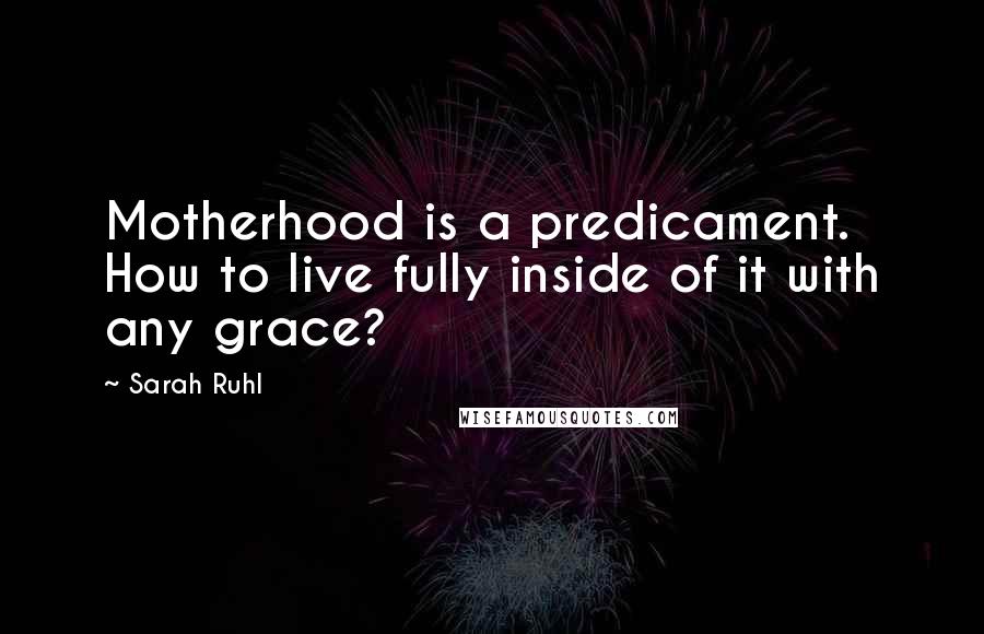 Sarah Ruhl Quotes: Motherhood is a predicament. How to live fully inside of it with any grace?