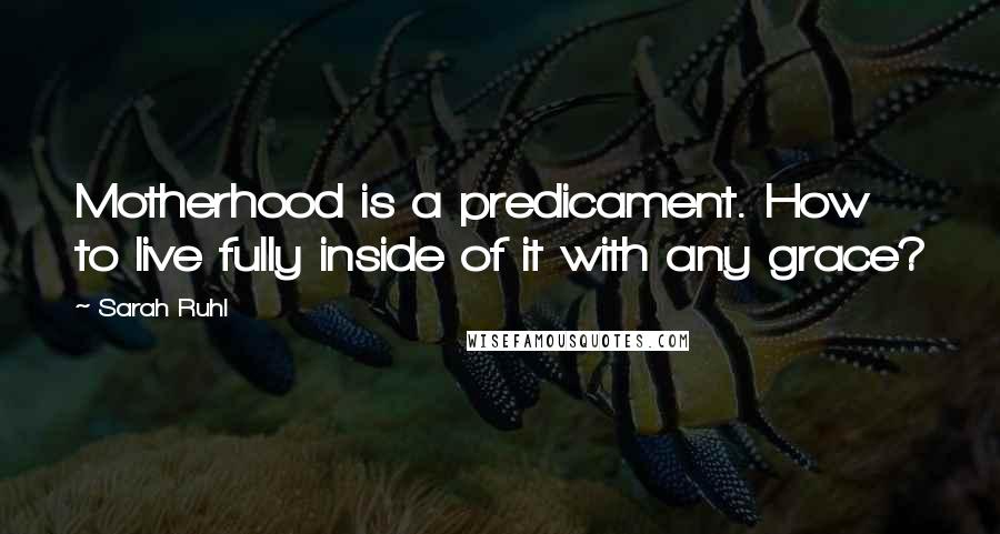 Sarah Ruhl Quotes: Motherhood is a predicament. How to live fully inside of it with any grace?