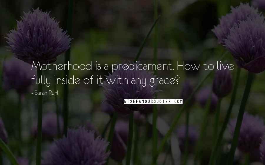 Sarah Ruhl Quotes: Motherhood is a predicament. How to live fully inside of it with any grace?