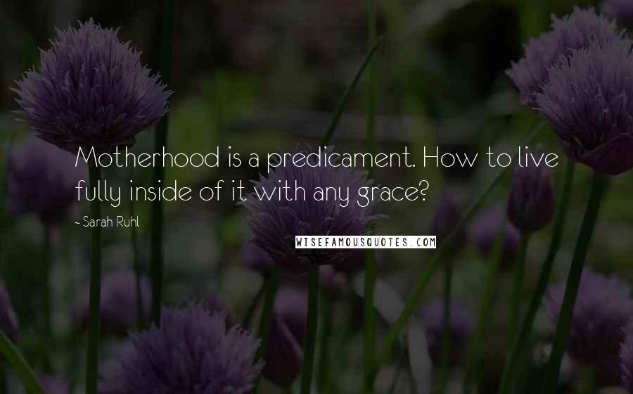 Sarah Ruhl Quotes: Motherhood is a predicament. How to live fully inside of it with any grace?