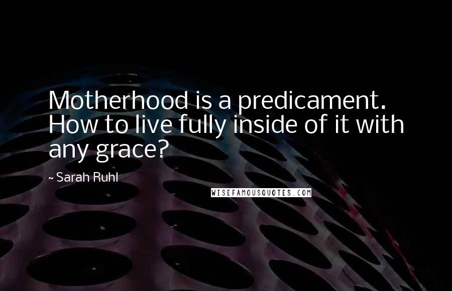 Sarah Ruhl Quotes: Motherhood is a predicament. How to live fully inside of it with any grace?