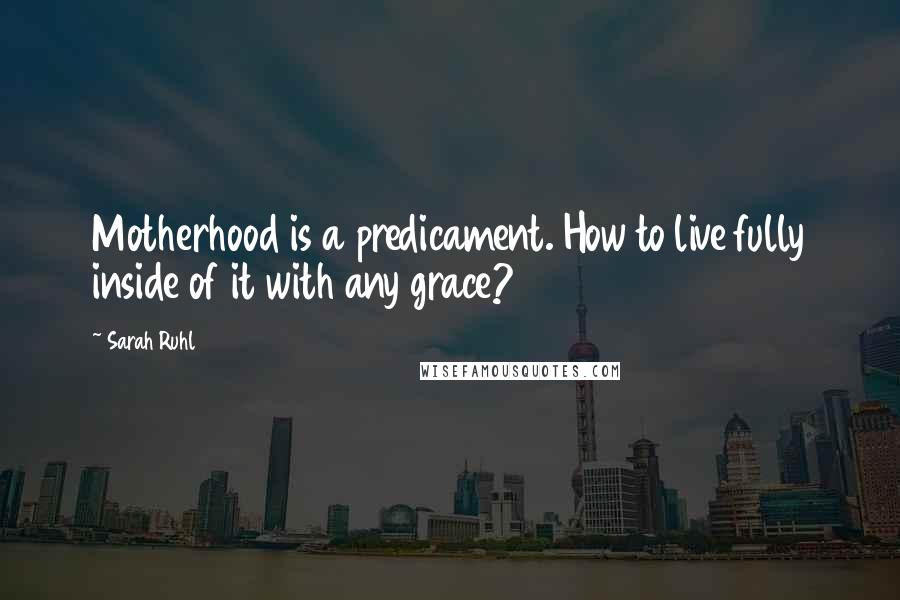 Sarah Ruhl Quotes: Motherhood is a predicament. How to live fully inside of it with any grace?