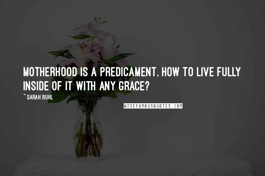 Sarah Ruhl Quotes: Motherhood is a predicament. How to live fully inside of it with any grace?