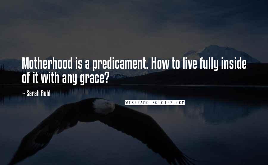 Sarah Ruhl Quotes: Motherhood is a predicament. How to live fully inside of it with any grace?