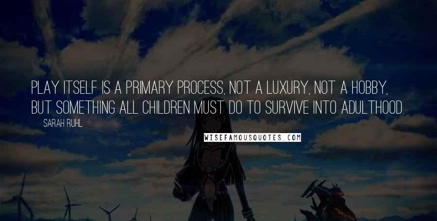 Sarah Ruhl Quotes: Play itself is a primary process, not a luxury, not a hobby, but something all children must do to survive into adulthood.