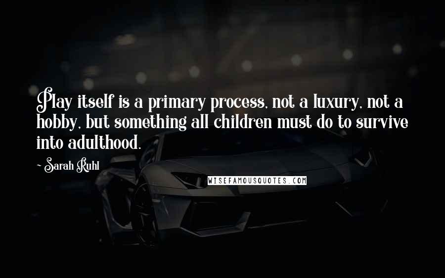 Sarah Ruhl Quotes: Play itself is a primary process, not a luxury, not a hobby, but something all children must do to survive into adulthood.