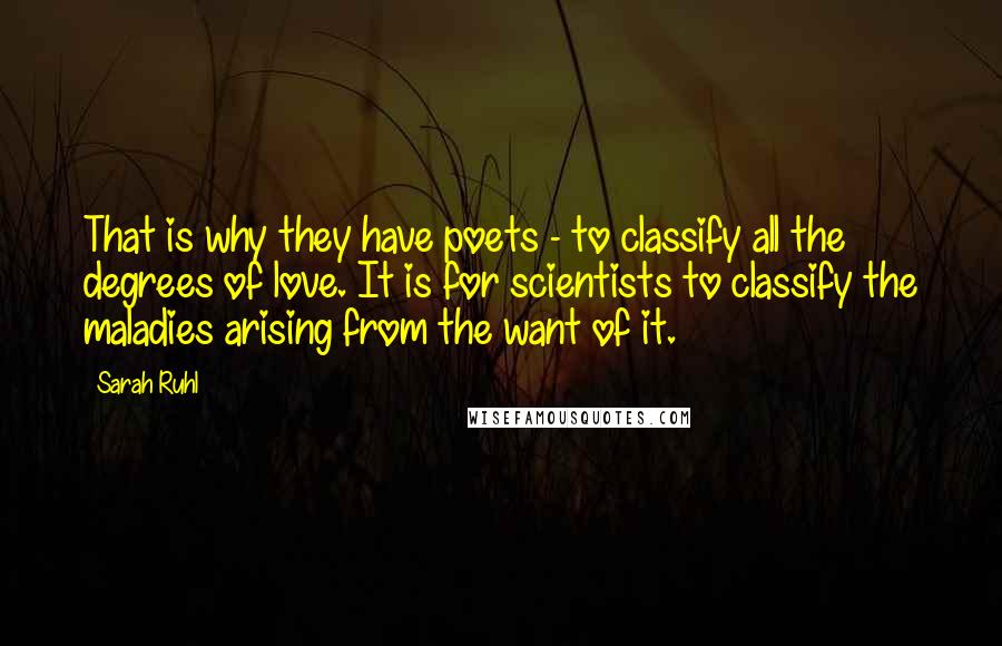 Sarah Ruhl Quotes: That is why they have poets - to classify all the degrees of love. It is for scientists to classify the maladies arising from the want of it.
