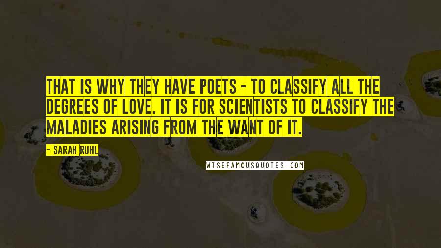 Sarah Ruhl Quotes: That is why they have poets - to classify all the degrees of love. It is for scientists to classify the maladies arising from the want of it.