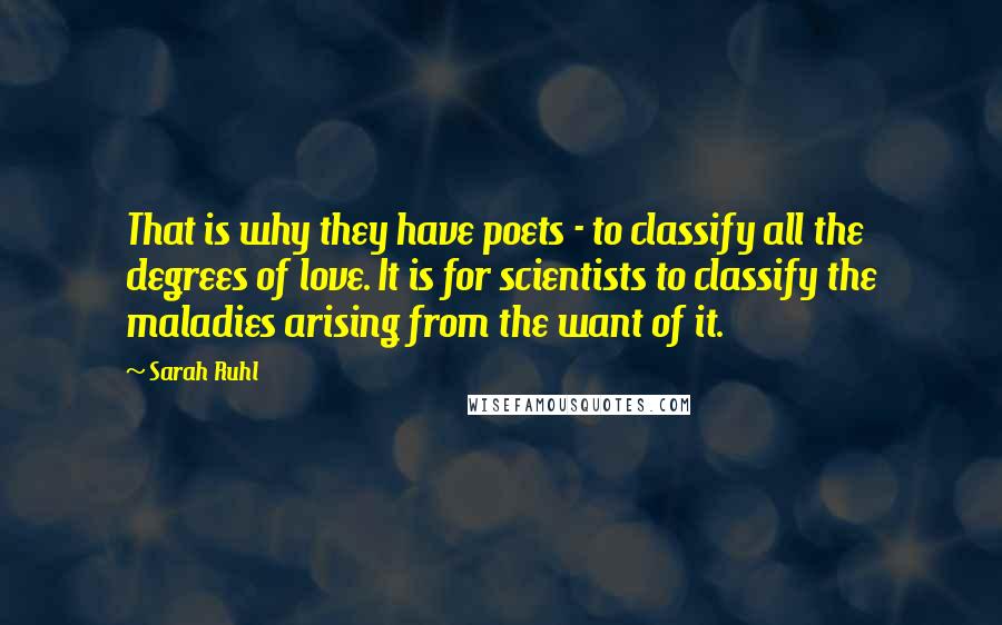 Sarah Ruhl Quotes: That is why they have poets - to classify all the degrees of love. It is for scientists to classify the maladies arising from the want of it.
