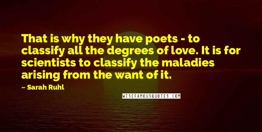 Sarah Ruhl Quotes: That is why they have poets - to classify all the degrees of love. It is for scientists to classify the maladies arising from the want of it.