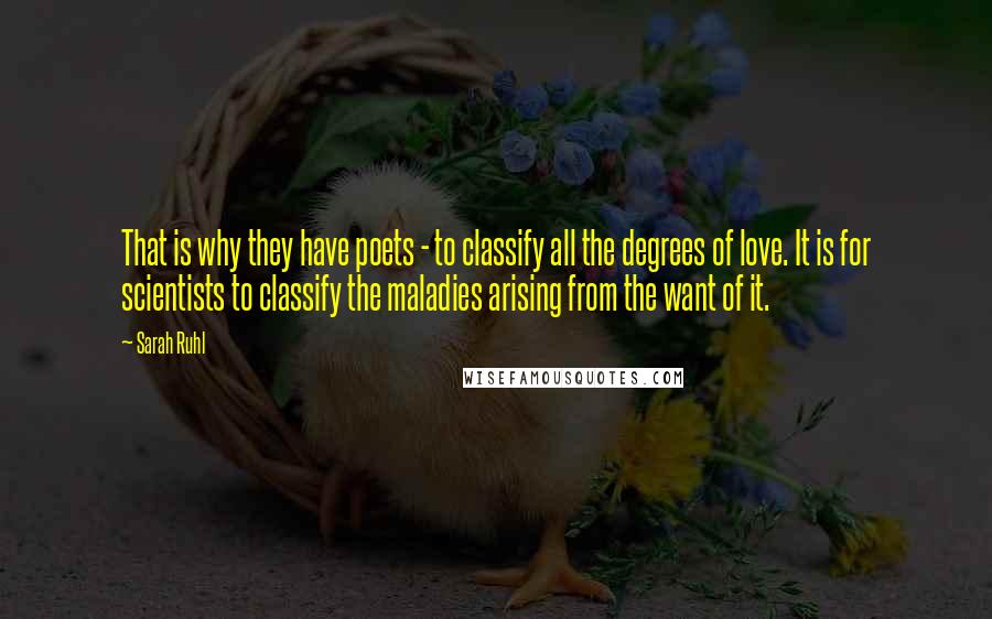 Sarah Ruhl Quotes: That is why they have poets - to classify all the degrees of love. It is for scientists to classify the maladies arising from the want of it.