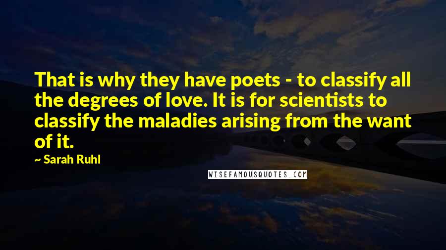 Sarah Ruhl Quotes: That is why they have poets - to classify all the degrees of love. It is for scientists to classify the maladies arising from the want of it.