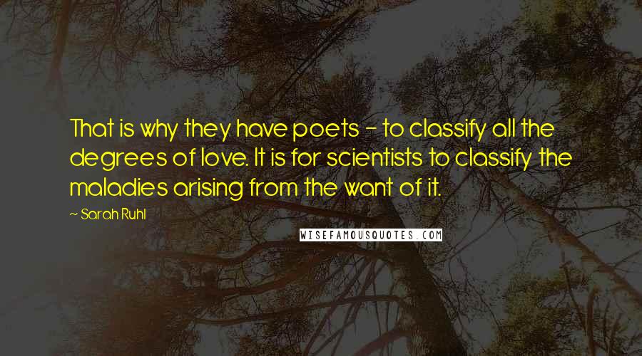 Sarah Ruhl Quotes: That is why they have poets - to classify all the degrees of love. It is for scientists to classify the maladies arising from the want of it.