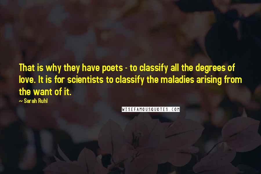 Sarah Ruhl Quotes: That is why they have poets - to classify all the degrees of love. It is for scientists to classify the maladies arising from the want of it.