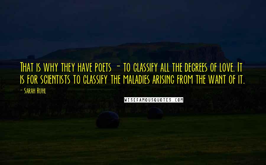 Sarah Ruhl Quotes: That is why they have poets - to classify all the degrees of love. It is for scientists to classify the maladies arising from the want of it.
