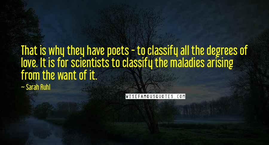 Sarah Ruhl Quotes: That is why they have poets - to classify all the degrees of love. It is for scientists to classify the maladies arising from the want of it.
