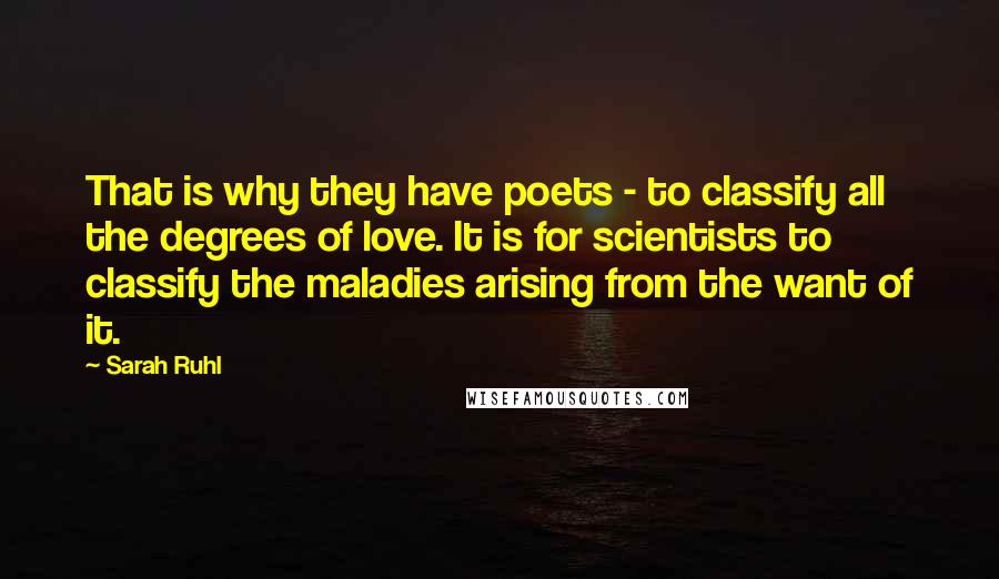 Sarah Ruhl Quotes: That is why they have poets - to classify all the degrees of love. It is for scientists to classify the maladies arising from the want of it.