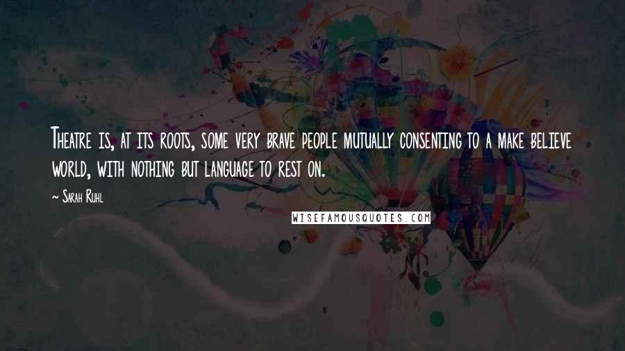 Sarah Ruhl Quotes: Theatre is, at its roots, some very brave people mutually consenting to a make believe world, with nothing but language to rest on.