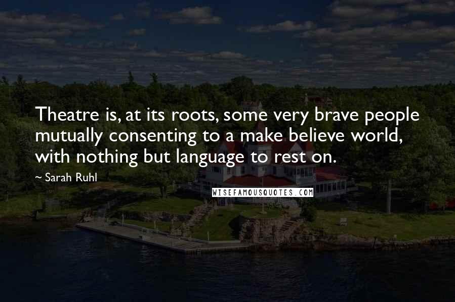 Sarah Ruhl Quotes: Theatre is, at its roots, some very brave people mutually consenting to a make believe world, with nothing but language to rest on.