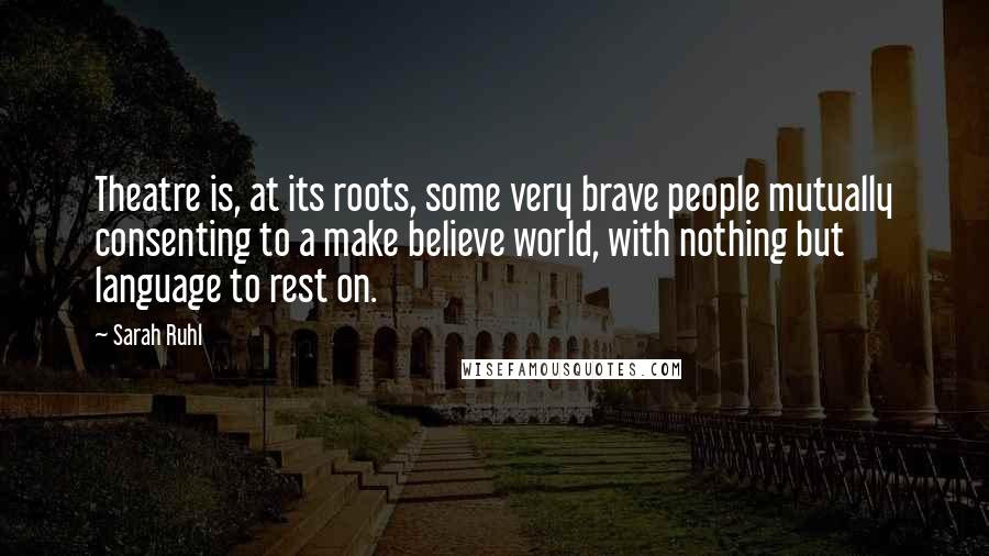 Sarah Ruhl Quotes: Theatre is, at its roots, some very brave people mutually consenting to a make believe world, with nothing but language to rest on.