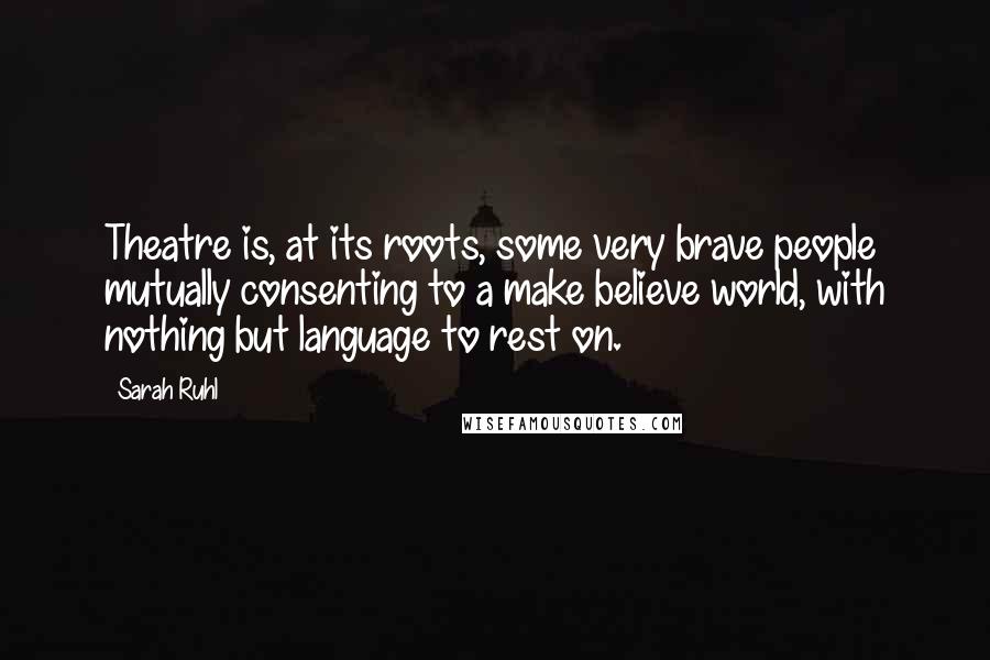 Sarah Ruhl Quotes: Theatre is, at its roots, some very brave people mutually consenting to a make believe world, with nothing but language to rest on.