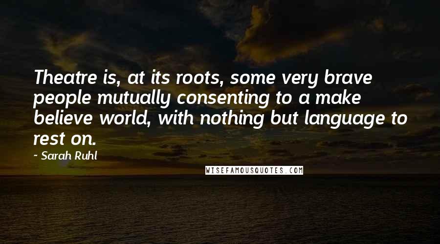 Sarah Ruhl Quotes: Theatre is, at its roots, some very brave people mutually consenting to a make believe world, with nothing but language to rest on.