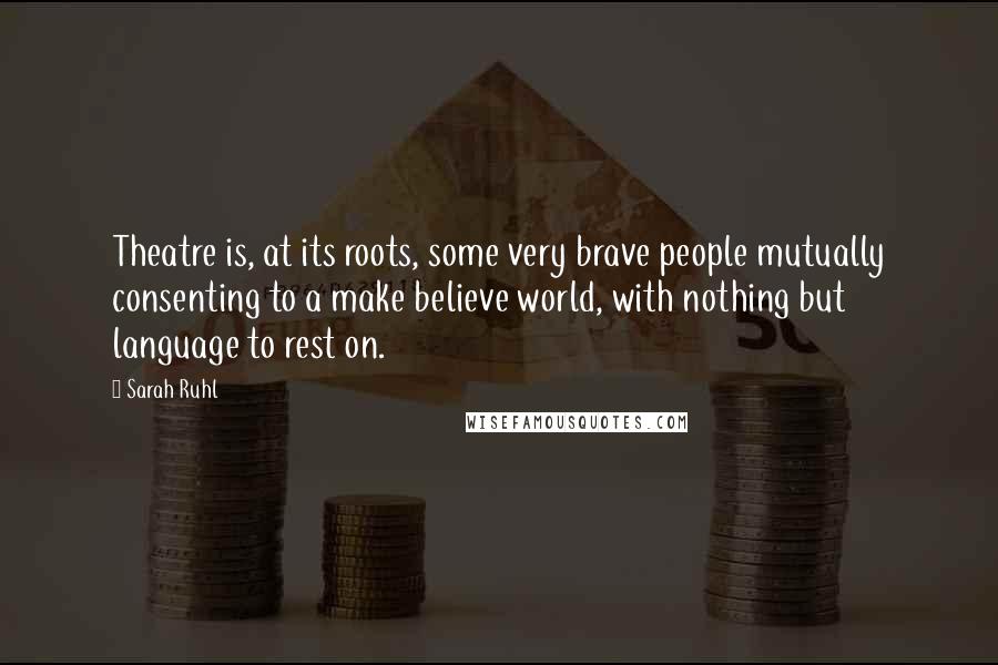 Sarah Ruhl Quotes: Theatre is, at its roots, some very brave people mutually consenting to a make believe world, with nothing but language to rest on.