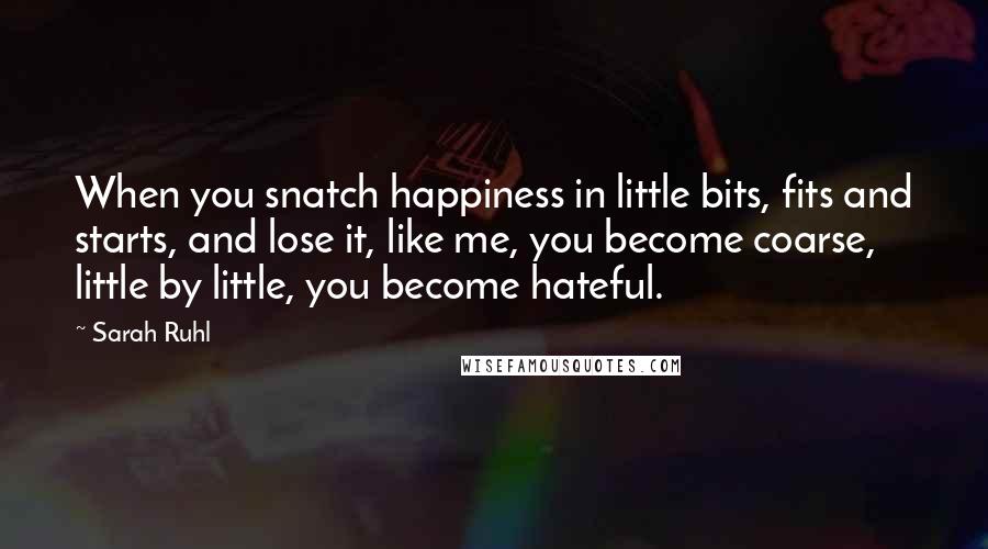 Sarah Ruhl Quotes: When you snatch happiness in little bits, fits and starts, and lose it, like me, you become coarse, little by little, you become hateful.