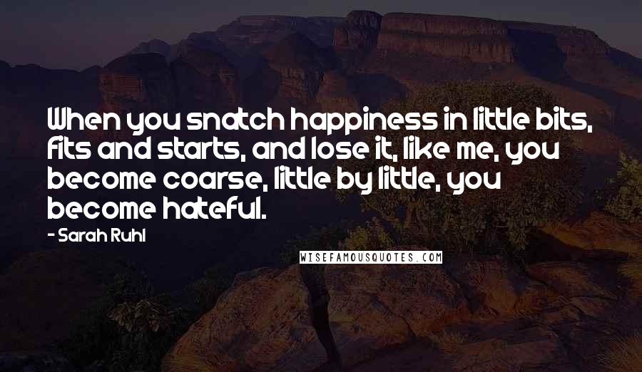 Sarah Ruhl Quotes: When you snatch happiness in little bits, fits and starts, and lose it, like me, you become coarse, little by little, you become hateful.