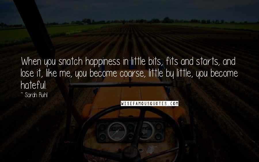 Sarah Ruhl Quotes: When you snatch happiness in little bits, fits and starts, and lose it, like me, you become coarse, little by little, you become hateful.