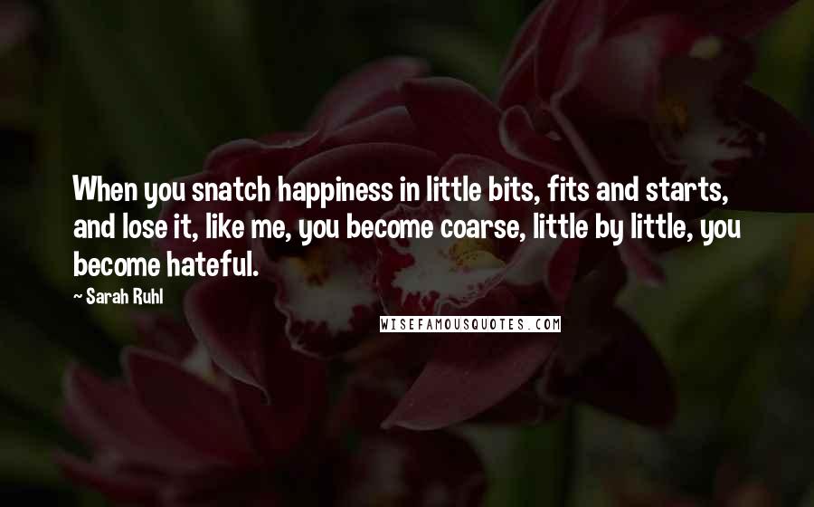 Sarah Ruhl Quotes: When you snatch happiness in little bits, fits and starts, and lose it, like me, you become coarse, little by little, you become hateful.