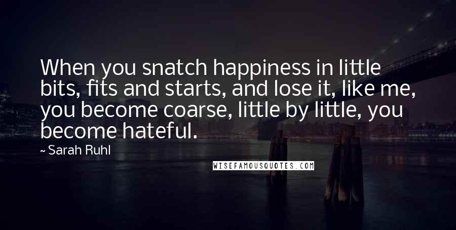 Sarah Ruhl Quotes: When you snatch happiness in little bits, fits and starts, and lose it, like me, you become coarse, little by little, you become hateful.