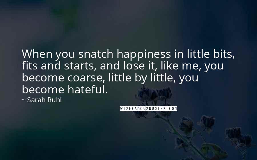 Sarah Ruhl Quotes: When you snatch happiness in little bits, fits and starts, and lose it, like me, you become coarse, little by little, you become hateful.