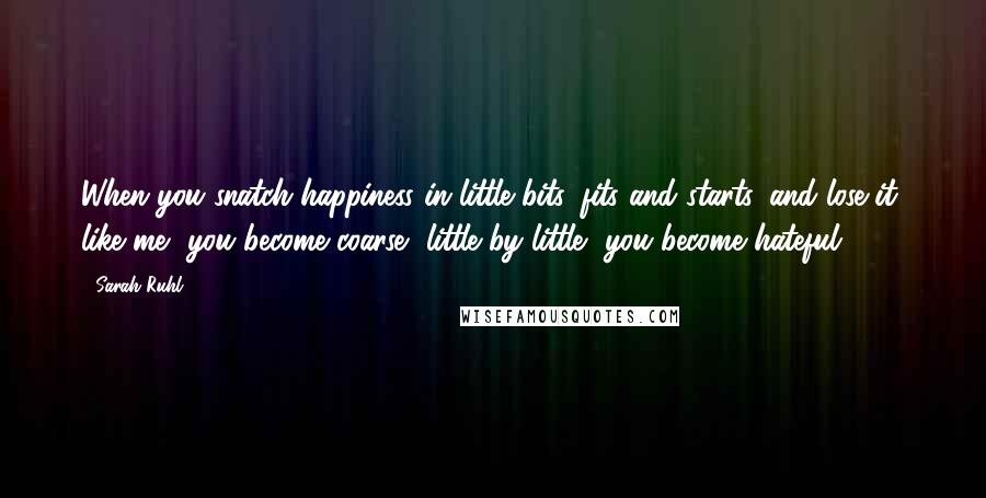 Sarah Ruhl Quotes: When you snatch happiness in little bits, fits and starts, and lose it, like me, you become coarse, little by little, you become hateful.
