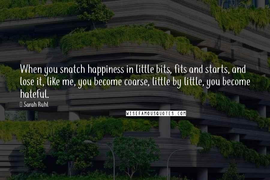 Sarah Ruhl Quotes: When you snatch happiness in little bits, fits and starts, and lose it, like me, you become coarse, little by little, you become hateful.