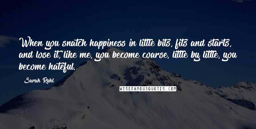 Sarah Ruhl Quotes: When you snatch happiness in little bits, fits and starts, and lose it, like me, you become coarse, little by little, you become hateful.