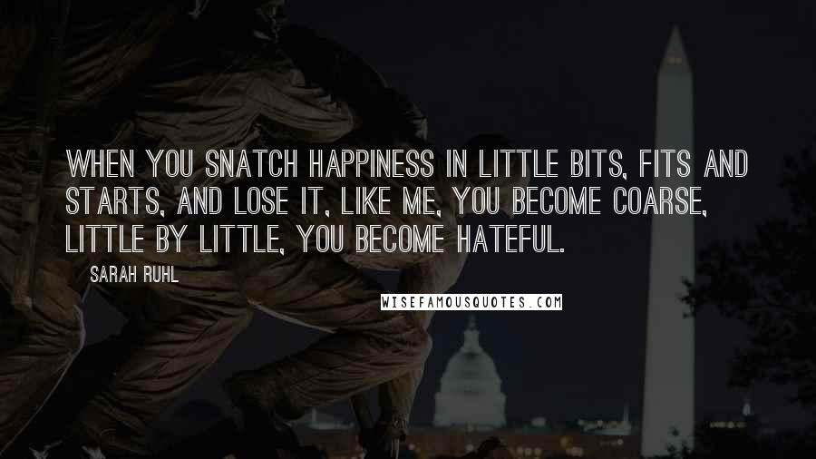 Sarah Ruhl Quotes: When you snatch happiness in little bits, fits and starts, and lose it, like me, you become coarse, little by little, you become hateful.