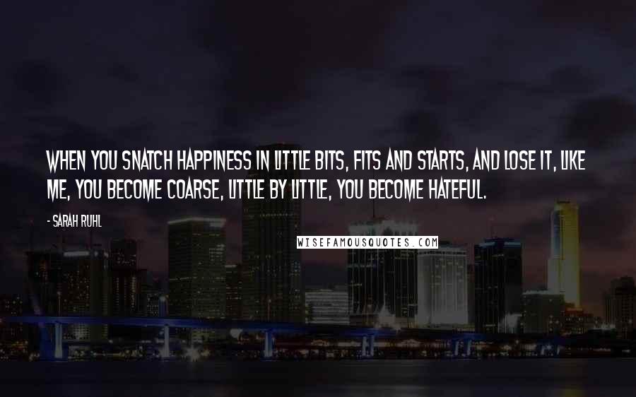 Sarah Ruhl Quotes: When you snatch happiness in little bits, fits and starts, and lose it, like me, you become coarse, little by little, you become hateful.
