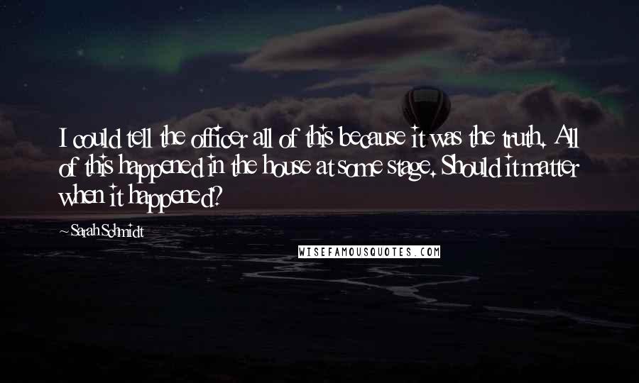 Sarah Schmidt Quotes: I could tell the officer all of this because it was the truth. All of this happened in the house at some stage. Should it matter when it happened?