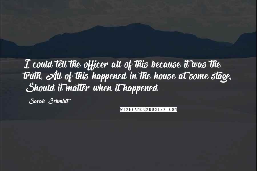 Sarah Schmidt Quotes: I could tell the officer all of this because it was the truth. All of this happened in the house at some stage. Should it matter when it happened?