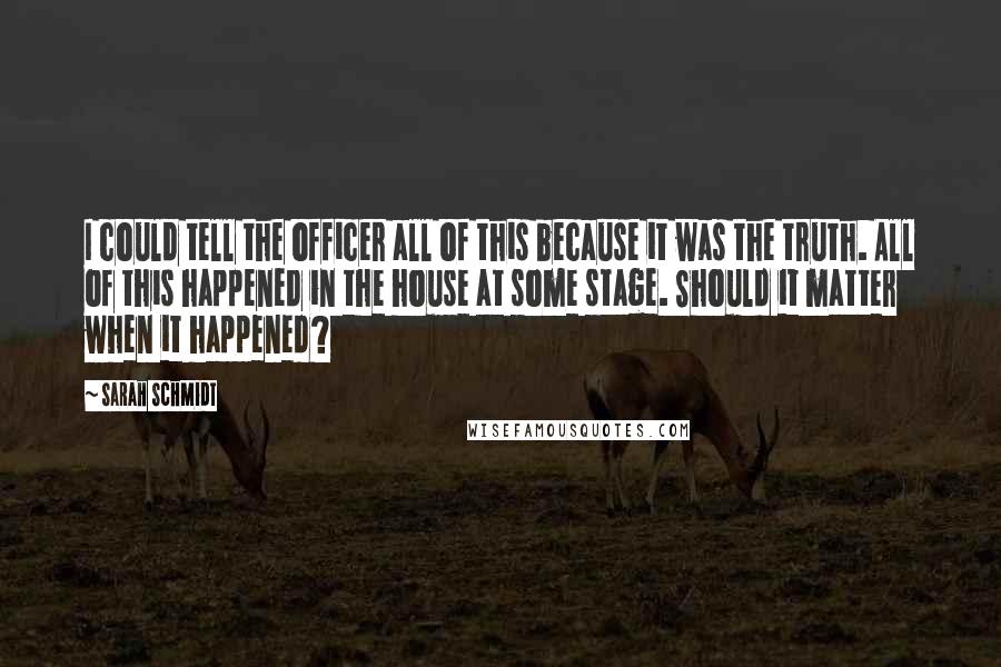 Sarah Schmidt Quotes: I could tell the officer all of this because it was the truth. All of this happened in the house at some stage. Should it matter when it happened?