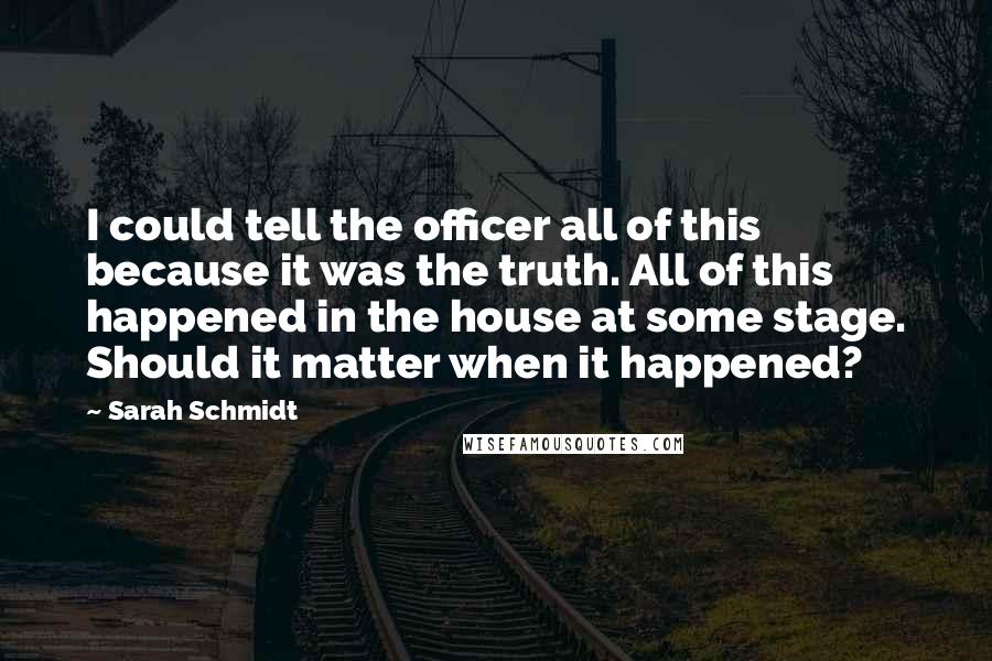 Sarah Schmidt Quotes: I could tell the officer all of this because it was the truth. All of this happened in the house at some stage. Should it matter when it happened?