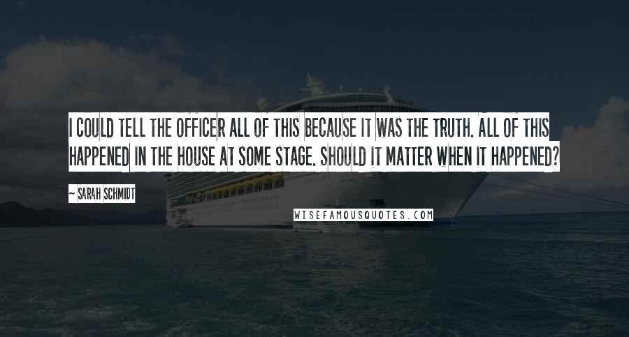 Sarah Schmidt Quotes: I could tell the officer all of this because it was the truth. All of this happened in the house at some stage. Should it matter when it happened?