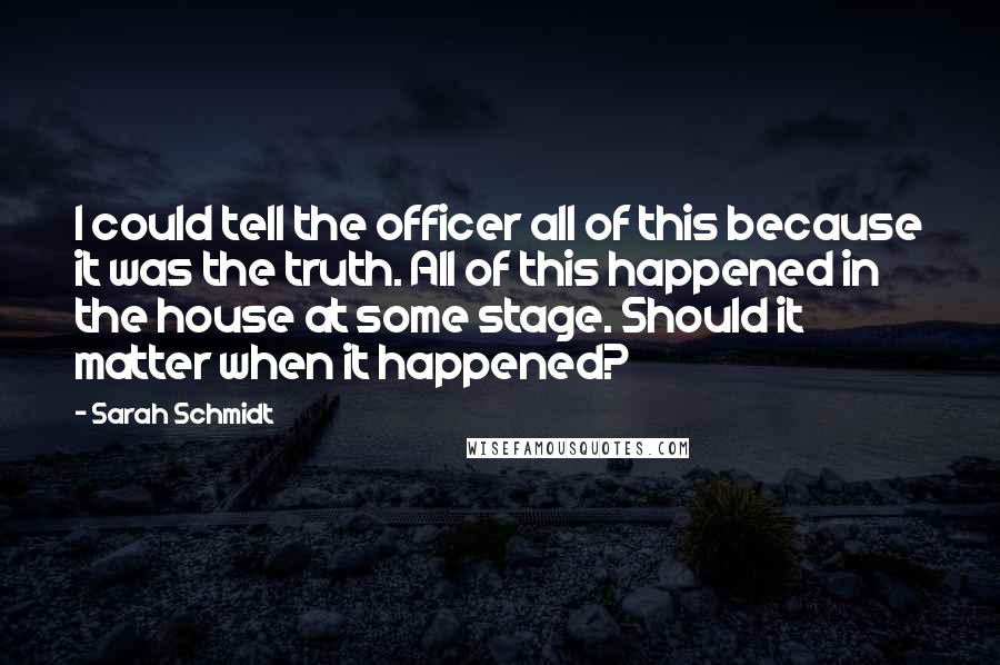 Sarah Schmidt Quotes: I could tell the officer all of this because it was the truth. All of this happened in the house at some stage. Should it matter when it happened?