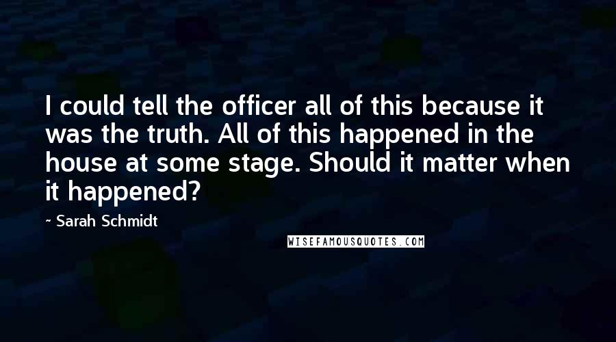 Sarah Schmidt Quotes: I could tell the officer all of this because it was the truth. All of this happened in the house at some stage. Should it matter when it happened?