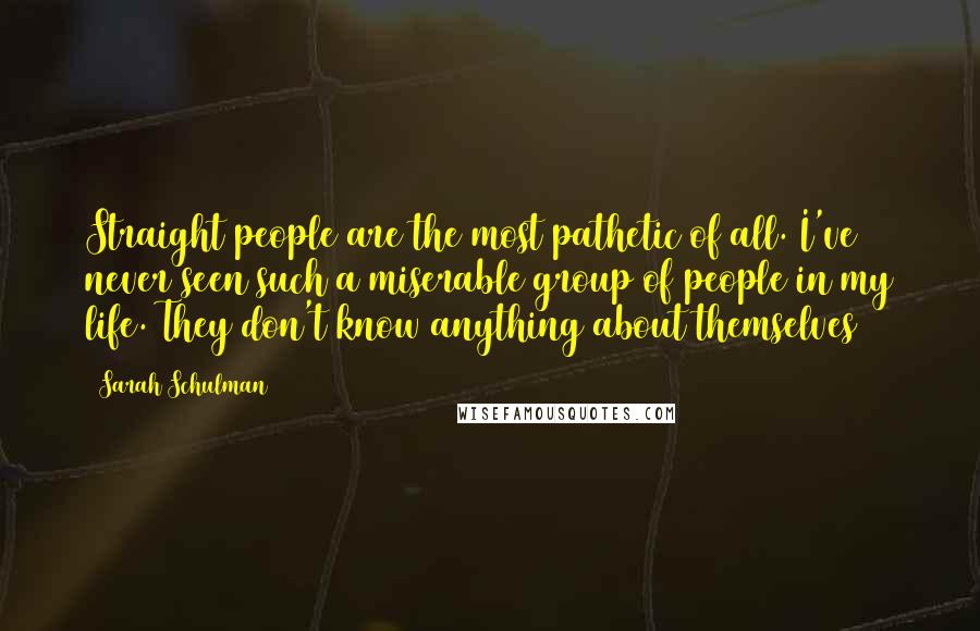 Sarah Schulman Quotes: Straight people are the most pathetic of all. I've never seen such a miserable group of people in my life. They don't know anything about themselves