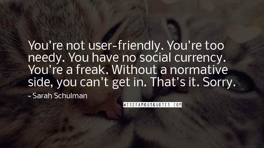 Sarah Schulman Quotes: You're not user-friendly. You're too needy. You have no social currency. You're a freak. Without a normative side, you can't get in. That's it. Sorry.